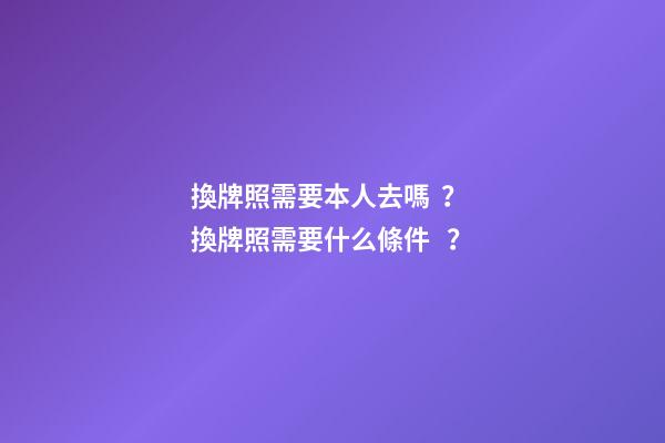 換牌照需要本人去嗎？ 換牌照需要什么條件？